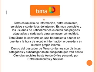 |
                             
         Terra es un sitio de información, entretenimiento,
      servicios y contenidos de internet. Es muy completo y
       los usuarios de Latinoamérica cuentan con páginas
        adaptadas a cada país para su mayor comodidad.
    Esto último lo convierte en una herramienta a tener en
     cuenta a la hora de recabar información ordenada y en
                      nuestro propio idioma.
      Dentro del buscador de Terra contamos con distintas
    categorías y subcategorías de búsqueda que van desde
        Ciencias sociales hasta Automóviles pasando por
                   Entretenimientos y Noticias.
 
