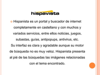    Hispanista es un portal y buscador de internet
    completamente en castellano y con muchos y
    variados servicios, entre ellos noticias, juegos,
     subastas, guías, antipopups, antivirus, etc.
Su interfaz es clara y agradable aunque su motor
de búsqueda no es muy veloz. Hispanista presenta
al pié de las búsquedas las imágenes relacionadas
               con el tema encontrado.
 