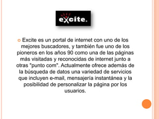   Excite es un portal de internet con uno de los
  mejores buscadores, y también fue uno de los
pioneros en los años 90 como una de las páginas
  más visitadas y reconocidas de internet junto a
otras "punto com". Actualmente ofrece además de
 la búsqueda de datos una variedad de servicios
 que incluyen e-mail, mensajería instantánea y la
   posibilidad de personalizar la página por los
                     usuarios.
 