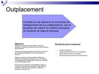 Outplacement
Objetivos
Asesorar y brindar apoyo psicológico individual
destinado a superar la situación de crisis que implica la
desvinculación.
Proporcionar apoyo destinado a identificar y estimular
las principales habilidades con las que cuenta la
persona.
Orientar y asesorar sobre la trayectoria laboral y
definición de objetivos personales, así como diseñar
una estrategia para alcanzarlos, acorde a su situación
y a la del mercado actual.
Entrenamiento específico para establecer redes de
contacto, construcción de currículum vitae ejecutivo,
manejo de entrevistas de selección, canales de
accesos al mercado, etc.
Beneficios para la empresa:
 Imagen Corporativa
 Responsabilidad Social con sus empleados
 Sentimientos de culpa minimizados
 Mínima perturbación del Cima Organizacional
Consiste en dar asesoría en el proceso de
desligamiento de sus colaboradores, con el
propósito de reducir el conflicto emocional
al momento de dejar la empresa
 