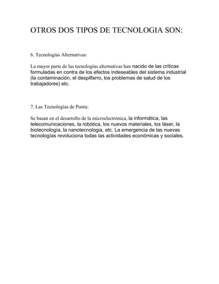 OTROS DOS TIPOS DE TECNOLOGIA SON:<br />6. Tecnologías Alternativas: <br />La mayor parte de las tecnologías alternativas han nacido de las críticas formuladas en contra de los efectos indeseables del sistema industrial (la contaminación, el despilfarro, los problemas de salud de los trabajadores) etc. <br />7. Las Tecnologías de Punta: <br />Se basan en el desarrollo de la microelectrónica, la informática, las telecomunicaciones, la robótica, los nuevos materiales, los láser, la biotecnología, la nanotecnologia, etc. La emergencia de las nuevas tecnologías revoluciona todas las actividades económicas y sociales. <br />