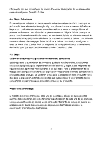 22
información con sus compañeros de equipo. Presentar bibliografías de los sitios en los
cuales investigaron. Duración: 3 días
4ta. Etapa: Soluciones
En esta etapa se trabajara en forma plenaria se hará un debate de cómo creen que se
podría solucionar el calentamiento global y cada alumno tomara nota en su XO a fin de
llegar a un conclusión sobre cuales serian las medidas a tomar en este problema, el
profesor será en este caso el mediador, persona que va a dirigir el debate para que se
pueda cumplir con el cometido del mismo. Al término del debate los alumnos se reunirán
nuevamente en equipo y harán el informe de lo sucedido durante el debate compartiendo
sus notas al resto de su equipo. Antes de iniciar el debate cada equipo le asignara la
tarea de tomar unas cuantas fotos un integrante de su equipo utilizando la herramienta
de cámara para que sean utilizadas en su trabajo. Duración: 2 días
5ta. Etapa:
Diseño de una propuesta para implementar en tu comunidad
Esta etapa será la culminación de proyecto y quizás la mas importante. Los alumnos
crearán una propuesta para implementarse en su escuela y hogar. Cada integrante del
equipo dará sus opiniones y conclusiones a las que llego. Hará la presentación de su
trabajo a sus compañeros en forma de exposición y mediante la red malla compartirán su
propuesta a todo el grupo. Se utilizaran 5 días para la elaboración de la propuesta y dos
días para la exposición, aclaración de dudas que puedan llegar a tener el resto de sus
compañeros o sugerencias para así poder enriquecer su propuesta.
Proceso de aprendizaje:
El maestro deberá de monitorear cada una de las etapas, aclarar las dudas que los
alumnos lleguen a tener, así como fomentar la participación de cada uno de los alumnos,
se dará una calificación en equipo y otra para cada integrante, se tomara en cuenta las
anotaciones del diario, los contenidos de cada uno de los trabajos grupales, la
creatividad y originalidad de los trabajos.
 
