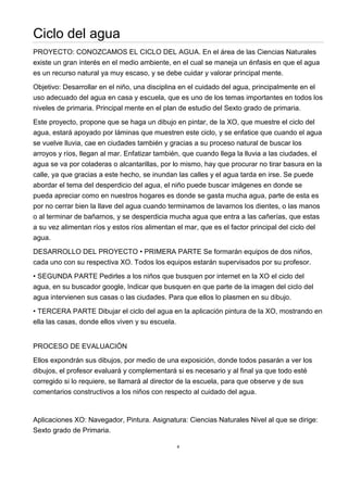 4
Ciclo del agua
PROYECTO: CONOZCAMOS EL CICLO DEL AGUA. En el área de las Ciencias Naturales
existe un gran interés en el medio ambiente, en el cual se maneja un énfasis en que el agua
es un recurso natural ya muy escaso, y se debe cuidar y valorar principal mente.
Objetivo: Desarrollar en el niño, una disciplina en el cuidado del agua, principalmente en el
uso adecuado del agua en casa y escuela, que es uno de los temas importantes en todos los
niveles de primaria. Principal mente en el plan de estudio del Sexto grado de primaria.
Este proyecto, propone que se haga un dibujo en pintar, de la XO, que muestre el ciclo del
agua, estará apoyado por láminas que muestren este ciclo, y se enfatice que cuando el agua
se vuelve lluvia, cae en ciudades también y gracias a su proceso natural de buscar los
arroyos y ríos, llegan al mar. Enfatizar también, que cuando llega la lluvia a las ciudades, el
agua se va por coladeras o alcantarillas, por lo mismo, hay que procurar no tirar basura en la
calle, ya que gracias a este hecho, se inundan las calles y el agua tarda en irse. Se puede
abordar el tema del desperdicio del agua, el niño puede buscar imágenes en donde se
pueda apreciar como en nuestros hogares es donde se gasta mucha agua, parte de esta es
por no cerrar bien la llave del agua cuando terminamos de lavarnos los dientes, o las manos
o al terminar de bañarnos, y se desperdicia mucha agua que entra a las cañerías, que estas
a su vez alimentan ríos y estos ríos alimentan el mar, que es el factor principal del ciclo del
agua.
DESARROLLO DEL PROYECTO • PRIMERA PARTE Se formarán equipos de dos niños,
cada uno con su respectiva XO. Todos los equipos estarán supervisados por su profesor.
• SEGUNDA PARTE Pedirles a los niños que busquen por internet en la XO el ciclo del
agua, en su buscador google, Indicar que busquen en que parte de la imagen del ciclo del
agua intervienen sus casas o las ciudades. Para que ellos lo plasmen en su dibujo.
• TERCERA PARTE Dibujar el ciclo del agua en la aplicación pintura de la XO, mostrando en
ella las casas, donde ellos viven y su escuela.
PROCESO DE EVALUACIÓN
Ellos expondrán sus dibujos, por medio de una exposición, donde todos pasarán a ver los
dibujos, el profesor evaluará y complementará si es necesario y al final ya que todo esté
corregido si lo requiere, se llamará al director de la escuela, para que observe y de sus
comentarios constructivos a los niños con respecto al cuidado del agua.
Aplicaciones XO: Navegador, Pintura. Asignatura: Ciencias Naturales Nivel al que se dirige:
Sexto grado de Primaria.
 