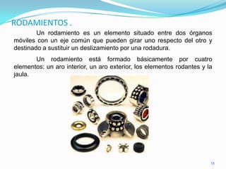 RODAMIENTOS .
        Un rodamiento es un elemento situado entre dos órganos
móviles con un eje común que pueden girar uno respecto del otro y
destinado a sustituir un deslizamiento por una rodadura.
       Un rodamiento está formado básicamente por cuatro
elementos: un aro interior, un aro exterior, los elementos rodantes y la
jaula.




                                                                       11
 