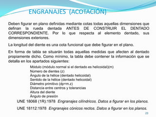 ENGRANAJES (ACOTACIÓN)
Deben figurar en plano definidas mediante cotas todas aquellas dimensiones que
definan la rueda dentada ANTES DE CONSTRUIR EL DENTADO
CORRESPONDIENTE. Por lo que respecta al elemento dentado, sus
dimensiones exteriores.
La longitud del diente es una cota funcional que debe figurar en el plano.
En forma de tabla se situarán todas aquellas medidas que afecten al dentado
propiamente dicho. Como mínimo, la tabla debe contener la información que se
detalla en los apartados siguientes:
            Módulo (módulo normal si el dentado es helicoidal)(m)
            Número de dientes (z)
            Ángulo de la hélice (dentado helicoidal)
            Sentido de la hélice (dentado helicoidal)
            Diámetro primitivo (dp=m.z)
            Distancia entre centros y tolerancias
            Altura del diente
            Ángulo de presión
     UNE 18068 (1R):1978 Engranajes cilíndricos. Datos a figurar en los planos.
     UNE 18112:1978 Engranajes cónicos rectos. Datos a figurar en los planos.
                                                                             23
 