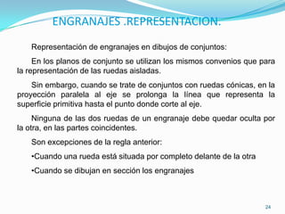 ENGRANAJES .REPRESENTACION.
   Representación de engranajes en dibujos de conjuntos:
     En los planos de conjunto se utilizan los mismos convenios que para
la representación de las ruedas aisladas.
    Sin embargo, cuando se trate de conjuntos con ruedas cónicas, en la
proyección paralela al eje se prolonga la línea que representa la
superficie primitiva hasta el punto donde corte al eje.
     Ninguna de las dos ruedas de un engranaje debe quedar oculta por
la otra, en las partes coincidentes.
   Son excepciones de la regla anterior:
   •Cuando una rueda está situada por completo delante de la otra
   •Cuando se dibujan en sección los engranajes



                                                                     24
 