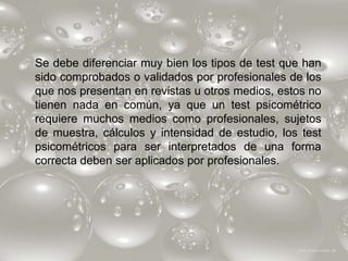 Se debe diferenciar muy bien los tipos de test que han
sido comprobados o validados por profesionales de los
que nos presentan en revistas u otros medios, estos no
tienen nada en común, ya que un test psicométrico
requiere muchos medios como profesionales, sujetos
de muestra, cálculos y intensidad de estudio, los test
psicométricos para ser interpretados de una forma
correcta deben ser aplicados por profesionales.
 