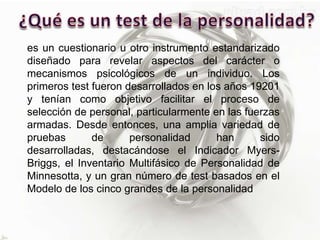 es un cuestionario u otro instrumento estandarizado
diseñado para revelar aspectos del carácter o
mecanismos psicológicos de un individuo. Los
primeros test fueron desarrollados en los años 19201
y tenían como objetivo facilitar el proceso de
selección de personal, particularmente en las fuerzas
armadas. Desde entonces, una amplia variedad de
pruebas de personalidad han sido
desarrolladas, destacándose el Indicador Myers-
Briggs, el Inventario Multifásico de Personalidad de
Minnesotta, y un gran número de test basados en el
Modelo de los cinco grandes de la personalidad
 