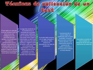 El test debe ser aplicado
a un ser humano y por lo
tanto no es una
inteligencia o una
voluntad sola que
actúan, si no la persona
con todos sus
componentes que se
influyen mutuamente. Es
indispensable no inicial
la prueba hasta que el
sujeto lo haga por propia
inclinación y se conduzca
como parte interesada.
la segunda condición es
la transferencia, el
resultado de la prueba
puede estar indefinido
por la relación espiritual
que existe entre sujeto y
examinador, es decir que
algún elemento sea este
positivo o negativo como
el cariño u odio que haya
en la relación del
examinador y el sujeto
influyen mucho en los
resultados. es muy
importante que en la
prueba haya neutralidad.
la prueba debe tomarse
en un lugar tranquilo o
sea neutral, debe
evitarse los
consultorios, las salas de
profesores.
la presencia de un
tercero debe ser
justificada ante el sujeto
evaluado. la tercera
persona solo se limita a
tomar apuntes. y es
importante excluir la
presencia de
padres, parientes o
persona que le induzca
un tono afectivo.
la prueba no puede ser
interrumpida con
excepción de las test que
realmente son extensas.
 