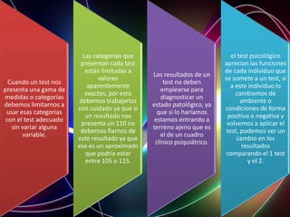 Cuando un test nos
presenta una gama de
medidas o categorías
debemos limitarnos a
usar esas categorías
con el test adecuado
sin variar alguna
variable.
Las categorías que
presentan cada test
están limitadas a
valores
aparentemente
exactos, por esto
debemos trabajarlos
con cuidado ya que si
un resultado nos
presenta un 110 no
debemos fiarnos de
este resultado ya que
ese es un aproximado
que podría estar
entre 105 o 115.
Los resultados de un
test no deben
emplearse para
diagnosticar un
estado patológico, ya
que si lo haríamos
estamos entrando a
terreno ajeno que es
el de un cuadro
clínico psiquiátrico.
el test psicológico
aprecian las funciones
de cada individuo que
se somete a un test, si
a este individuo lo
cambiamos de
ambiente o
condiciones de forma
positiva o negativa y
volvemos a aplicar el
test, podemos ver un
cambio en los
resultados
comparando el 1 test
y el 2.
 