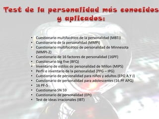 • Cuestionario multifacético de la personalidad (MBTI)
• Cuestionario de la personalidad (MMPI)
• Cuestionario multifacético de personalidad de Minnesota
(MMPI-2)
• Cuestionario de 16 factores de personalidad (16PF)
• Cuestionario big five (BFQ)
• Inventario de estilos de personalidad de Millon (MIPS)
• Perfil e inventario de la personalidad (PPG – IPG)
• Cuestionario de personalidad para niños y adultos (EPQ A Y J)
• Cuestionario de personalidad para adolescentes (16 PF APQ)
• 16 PF-5
• Cuestionario SN 59
• Cuestionario de personalidad (EPI)
• Test de ideas irracionales (IBT)
 