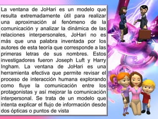 La ventana de JoHari es un modelo que
resulta extremadamente útil para realizar
una aproximación al fenómeno de la
comunicación y analizar la dinámica de las
relaciones interpersonales, JoHari no es
más que una palabra inventada por los
autores de esta teoría que corresponde a las
primeras letras de sus nombres. Estos
investigadores fueron Joseph Luft y Harry
Ingham. La ventana de JoHari es una
herramienta efectiva que permite revisar el
proceso de interacción humana explorando
como fluye la comunicación entre los
protagonistas y así mejorar la comunicación
interpersonal. Se trata de un modelo que
intenta explicar el flujo de información desde
dos ópticas o puntos de vista
 