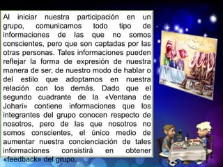 Al iniciar nuestra participación en un
grupo, comunicamos todo tipo de
informaciones de las que no somos
conscientes, pero que son captadas por las
otras personas. Tales informaciones pueden
reflejar la forma de expresión de nuestra
manera de ser, de nuestro modo de hablar o
del estilo que adoptamos en nuestra
relación con los demás. Dado que el
segundo cuadrante de la «Ventana de
Johari» contiene informaciones que los
integrantes del grupo conocen respecto de
nosotros, pero de las que nosotros no
somos conscientes, el único medio de
aumentar nuestra concienciación de tales
informaciones consistirá en obtener
«feedback» del grupo.
 