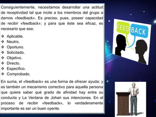 Consiguientemente, necesitamos desarrollar una actitud
de receptividad tal que incite a los miembros del grupo a
darnos «feedback». Es preciso, pues, poseer capacidad
de recibir «feedback»; y para que éste sea eficaz, es
necesario que sea:
 Aplicable.
 Neutro.
 Oportuno.
 Solicitado.
 Objetivo.
 Directo.
 Especifico.
 Comprobado.
En suma, el «feedback» es una forma de ofrecer ayuda; y
es también un mecanismo correctivo para aquella persona
que quiere saber qué grado de afinidad hay entre su
conducta y La Ventana de Johari sus intenciones. En el
proceso de recibir «feedback», lo verdaderamente
importante es ser un buen oyente.
 