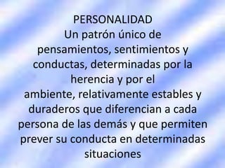 PERSONALIDAD
Un patrón único de
pensamientos, sentimientos y
conductas, determinadas por la
herencia y por el
ambiente, relativamente estables y
duraderos que diferencian a cada
persona de las demás y que permiten
prever su conducta en determinadas
situaciones
 