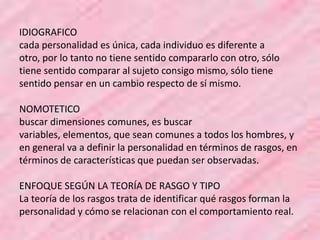 IDIOGRAFICO
cada personalidad es única, cada individuo es diferente a
otro, por lo tanto no tiene sentido compararlo con otro, sólo
tiene sentido comparar al sujeto consigo mismo, sólo tiene
sentido pensar en un cambio respecto de sí mismo.
NOMOTETICO
buscar dimensiones comunes, es buscar
variables, elementos, que sean comunes a todos los hombres, y
en general va a definir la personalidad en términos de rasgos, en
términos de características que puedan ser observadas.
ENFOQUE SEGÚN LA TEORÍA DE RASGO Y TIPO
La teoría de los rasgos trata de identificar qué rasgos forman la
personalidad y cómo se relacionan con el comportamiento real.
 