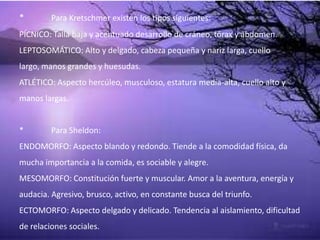 * Para Kretschmer existen los tipos siguientes:
PÍCNICO: Talla baja y acentuado desarrollo de cráneo, tórax y abdomen.
LEPTOSOMÁTICO: Alto y delgado, cabeza pequeña y nariz larga, cuello
largo, manos grandes y huesudas.
ATLÉTICO: Aspecto hercúleo, musculoso, estatura media-alta, cuello alto y
manos largas.
* Para Sheldon:
ENDOMORFO: Aspecto blando y redondo. Tiende a la comodidad física, da
mucha importancia a la comida, es sociable y alegre.
MESOMORFO: Constitución fuerte y muscular. Amor a la aventura, energía y
audacia. Agresivo, brusco, activo, en constante busca del triunfo.
ECTOMORFO: Aspecto delgado y delicado. Tendencia al aislamiento, dificultad
de relaciones sociales.
 