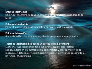 Enfoque internalista
Dominó el panorama de la psicología de la personalidad hasta la década de
los 70.
Enfoque situacionista
Este enfoque se sitúa en el punto de vista contrario al internalista.
Enfoque interacción
Pretende unificar los 2 anteriores, además de aportar nuevas premisas
Teoría de la personalidad desde un enfoque social (fromiano)
Las teorías ego-sociales tienden a subrayar el papel de los factores
socioculturales en el desarrollo de la personalidad y especialmente, en la
maduración del ego, asimismo, hacen hincapié en la influencia penetrante de
las fuerzas socioculturales
 