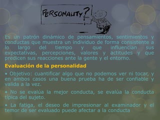 Es un patrón dinámico de pensamientos, sentimientos y
conductas que muestra un individuo de forma consistente a
lo largo del tiempo y que influencian sus
expectativas, percepciones, valores y actitudes y que
predicen sus reacciones ante la gente y el entorno.
Evaluación de la personalidad
• Objetivo: cuantificar algo que no podemos ver ni tocar, y
en ambos casos una buena prueba ha de ser confiable y
valida a la vez.
• No se evalúa la mejor conducta, se evalúa la conducta
típica del sujeto.
• La fatiga, el deseo de impresionar al examinador y el
temor de ser evaluado puede afectar a la conducta
 