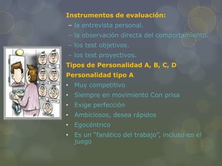 Instrumentos de evaluación:
– la entrevista personal.
– la observación directa del comportamiento.
– los test objetivos.
– los test proyectivos.
Tipos de Personalidad A, B, C, D
Personalidad tipo A
• Muy competitivo
• Siempre en movimiento Con prisa
• Exige perfección
• Ambiciosos, desea rápidos
• Egocéntrico
• Es un “fanático del trabajo”, incluso en el
juego
 