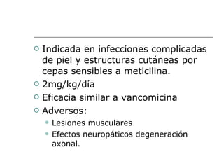 Indicada en infecciones complicadas de piel y estructuras cutáneas por cepas sensibles a meticilina. 2mg/kg/día Eficacia similar a vancomicina Adversos: Lesiones musculares Efectos neuropáticos degeneración axonal. 