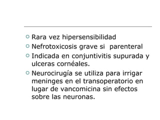 Rara vez hipersensibilidad Nefrotoxicosis grave si  parenteral Indicada en conjuntivitis supurada y ulceras cornéales. Neurocirugía se utiliza para irrigar meninges en el transoperatorio en lugar de vancomicina sin efectos sobre las neuronas. 