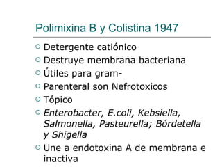 Polimixina B y Colistina 1947  Detergente catiónico  Destruye membrana bacteriana Útiles para gram- Parenteral son Nefrotoxicos Tópico Enterobacter, E.coli, Kebsiella, Salmonella, Pasteurella; Bórdetella y Shigella  Une a endotoxina A de membrana e inactiva  