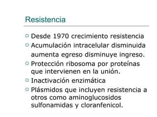 Resistencia Desde 1970 crecimiento resistencia Acumulación intracelular disminuida aumenta egreso disminuye ingreso. Protección ribosoma por proteínas que intervienen en la unión. Inactivación enzimática Plásmidos que incluyen resistencia a otros como aminoglucosidos sulfonamidas y cloranfenicol.  