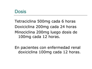 Dosis Tetraciclina 500mg cada 6 horas Doxiciclina 200mg cada 24 horas Minociclina 200mg luego dosis de 100mg cada 12 horas.  En pacientes con enfermedad renal doxiciclina 100mg cada 12 horas.  