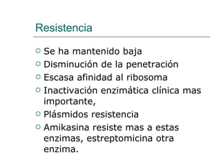 Resistencia Se ha mantenido baja Disminución de la penetración Escasa afinidad al ribosoma Inactivación enzimática  clínica mas importante,  Plásmidos resistencia Amikasina resiste mas a estas enzimas, estreptomicina otra enzima. 