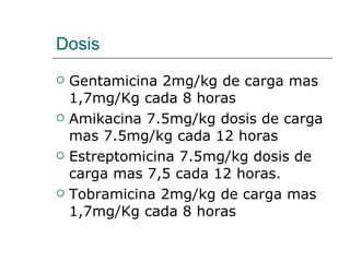 Dosis Gentamicina 2mg/kg de carga mas 1,7mg/Kg cada 8 horas Amikacina 7.5mg/kg dosis de carga mas 7.5mg/kg cada 12 horas  Estreptomicina 7.5mg/kg dosis de carga mas 7,5 cada 12 horas.  Tobramicina 2mg/kg de carga mas 1,7mg/Kg cada 8 horas  