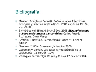Bibliografía  Mandell, Douglas y Bennett. Enfermedades Infecciosas, Principios y practica sexta edición, 2006 capítulos 19, 24, 25, 29, 30. Biomédica vol.25 no.4 Bogotá Dic. 2005  Staphylococcus aureus  resistente a vancomicina  Carlos Andrés Rodríguez, Omar Vesga Bertram G Katzung. Farmacologia Basica y Clinica 9 edicion  Mendoza Patiño. Farmacologia Medica 2008 Goodman y Gilman. Las bases farmacológicas de la terapeutica. 11 edición. 2007 Velázquez Farmacolgia Basica y Clinica 17 edicion 2004. 