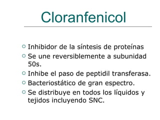 Cloranfenicol Inhibidor de la síntesis de proteínas Se une reversiblemente a subunidad 50s. Inhibe el paso de peptidil transferasa. Bacteriostático de gran espectro. Se distribuye en todos los líquidos y tejidos incluyendo SNC. 