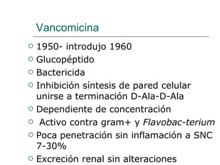 Vancomicina  1950- introdujo 1960  Glucopéptido Bactericida Inhibición síntesis de pared celular unirse a terminación D-Ala-D-Ala Dependiente de concentración  Activo contra gram+ y  Flavobac-terium Poca penetración sin inflamación a SNC 7-30%  Excreción renal sin alteraciones 