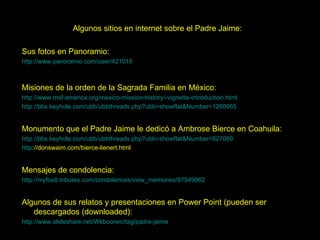 Algunos sitios en internet sobre el Padre Jaime: Sus fotos en Panoramio: http://www.panoramio.com/user/421018 Misiones de la orden de la Sagrada Familia en México: http://www.msf-america.org/mexico-mission-history/-vignette-introduction.html   http://bbs.keyhole.com/ubb/ubbthreads.php?ubb=showflat&Number=1260955   Monumento que el Padre Jaime le dedicó a Ambrose Bierce en Coahuila: http://bbs.keyhole.com/ubb/ubbthreads.php?ubb=showflat&Number=827089 http://donswaim.com/bierce-lienert.html   Mensajes de condolencia: http://myfox8.tributes.com/condolences/view_memories/87549862   Algunos de sus relatos y presentaciones en Power Point (pueden ser descargados (downloaded): http://www.slideshare.net/Wkboonec/tag/padre-jaime   