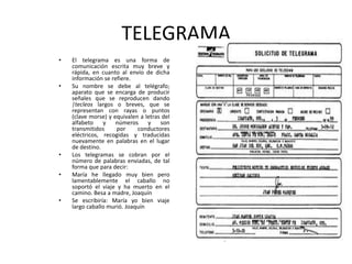 TELEGRAMAEl telegrama es una forma de comunicación escrita muy breve y rápida, en cuanto al envío de dicha información se refiere. Su nombre se debe al telégrafo; aparato que se encarga de producir señales que se reproducen dando |tecleos largos o breves, que se representan con rayas o puntos (clave morse) y equivalen a letras del alfabeto y números y son transmitidos por conductores eléctricos, recogidas y traducidas nuevamente en palabras en el lugar de destino. Los telegramas se cobran por el número de palabras enviadas, de tal forma que para decir: María he llegado muy bien pero lamentablemente el caballo no soportó el viaje y ha muerto en el camino. Besa a madre, Joaquín Se escribiría: María yo bien viaje largo caballo murió. Joaquín 
