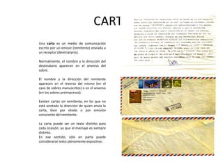 CARTAUna carta es un medio de comunicación escrito por un emisor (remitente) enviada a un receptor (destinatario).Normalmente, el nombre y la dirección del destinatario aparecen en el anverso del sobre. El nombre y la dirección del remitente aparecen en el reverso del mismo (en el caso de sobres manuscritos) o en el anverso (en los sobres preimpresos). Existen cartas sin remitente, en las que no está anotada la dirección de quien envía la carta, bien por olvido o por omisión consciente del remitente.La carta puede ser un texto distinto para cada ocasión, ya que el mensaje es siempre distinto. En ese sentido, sólo en parte puede considerarse texto plenamente expositivo.