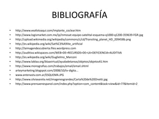BIBLIOGRAFÍAhttp://www.veafotoaqui.com/implante_coclear.htmhttp://www.logismarket.com.mx/ip/inmosat-equipo-satelital-esquema-q1000-q1200-359639-FGR.jpghttp://upload.wikimedia.org/wikipedia/commons/c/cd/Transiting_planet_HD_209458b.pnghttp://es.wikipedia.org/wiki/Sat%C3%A9lite_artificialhttp://laimagendescubierta.files.wordpress.comhttp://auditiva.wikispaces.com/WEB+DE+RECURSOS+DE+LA+DEFICIENCIA+AUDITIVAhttp://es.wikipedia.org/wiki/Guglielmo_Marconihttp://www.lablaa.org/blaavirtual/ayudadetareas/objetos/objetos41.htmhttp://www.monografias.com/trabajos/email/email.shtmlarteymarketing.blogspot.com/2008/10/tv-digita...www.antenastv.com.ar/ESQUEMA.JPGhttp://www.silviavarela.net/imagenesgrandes/Carta%20de%20Onetti.jpghttp://www.prensaenespanol.com/index.php?option=com_content&task=view&id=77&Itemid=2