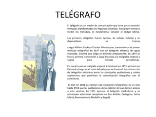 TELÉGRAFOEl telégrafo es un medio de comunicación que sirve para transmitir mensajes transformados en impulsos eléctricos. Para poder enviar o recibir los mensajes, es fundamental conocer el código Morse.Los primeros telégrafos fueron ópticos, de señales móviles y se desarrollaron en FranciaLuego William Cooke y Charles Wheatstone, transmitieron el primer mensaje telegráfico en 1837 con un telégrafo eléctrico de aguja imantada. Sistema que luego se difundió ampliamente. En 1844 se hizo la primera transmisión a larga distancia y la telegrafía empezó a usarse para noticias periodísticas.En nuestro país el telégrafo empezó a funcionar en 1851, primero en Panamá y luego en el resto del país pues se fomentó la construcción de telégrafos eléctricos entre las principales poblaciones y cables submarinos que permitían la comunicación telegráfica con el continente. Si bien en 1898 ya existían 520 estaciones telegráficas no es sino hasta 1914 que las poblaciones del occidente del país tienen acceso a este servicio. En 1911 aparece el telégrafo inalámbrico y se construyen estaciones receptoras en San Andrés, Cartagena, Santa Marta, Buenaventura, Medellín y Bogotá.
