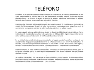 TELÉFONO	El teléfono es un medio de comunicación que consiste en la transmisión de sonidos, generalmente de voz, al ser transformados en impulsos eléctricos por medio de un micrófono, después de que los impulsos eléctricos llegan a su destino, un altavoz se encarga de volver a transformar los impulsos en sonidos, haciendo que el receptor comprenda lo que quiere decir el emisor.El teléfono fue inventado por Alexander Graham Bell, quien presentó en Pensilvania en el año 1876 el modelo final de este aparato, después de haber hecho muchos ensayos a partir del telégrafo. A partir de ese momento se empezaron a tender las redes telefónicas bajo tierra en todo el mundo.En nuestro país la primera red telefónica se tendió en Bogotá en 1888. Los primeros teléfonos fueron instalados en la ciudad de Barranquilla el 1 de septiembre de 1885 y en 1894 el gobierno asumió el control de los teléfonos creando la Compañía de Teléfonos de Colombia y Panamá.En un inicio, la transmisión telefónica entre ciudades se lograba cuando la señal era enviada de una estación a otra. El equipo encargado de transmitir las señales consistía en una consola de madera llena de enchufes, cada uno correspondiente a una estación en otro pueblo o ciudad. Así cuando la señal llegaba y tenía que ser pasada debía desconectarse del lugar de proveniencia y conectarse al lugar de destino.El establecimiento de líneas telefónicas en Colombia empezó con la construcción de vías férreas, pero en el segundo cuarto del siglo XX se le dio impulso independiente a este servicio cubriendo la mayor parte del territorio nacional.TELECOM se creo en 1947, con 108 oficinas de servicio telefónico a larga distancia, en veintiséis ciudades, con 879.100 líneas automáticas y 14.366 líneas manuales. Teléfonos automáticos servían a doscientas localidades, con 20.000 empleados en 1980 y 1.632.625 líneas.