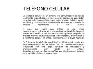TELÉFONO CELULAR	La telefonía celular es un sistema de comunicación telefónica totalmente inalámbrica, en este caso los sonidos se convierten en señales electromagnéticas, que viajan a través del aire, siendo recibidas y transformadas nuevamente en mensaje a través de antenas repetidoras o vía satélite.El área que cubre una antena es una célulaLos encargados e diseñar el prototipo final de la telefonía móvil, fueron los científicos del laboratorio Bell, quienes después de muchos intentos inspirados en los radioteléfonos, dieron inicio a la telefonía celular en 1983, extendiéndose a nivel mundial.En Colombia, la telefonía móvil llegó en 1994, dando inicio a la libre competencia en el sector de las telecomunicaciones, rompiendo con una larga tradición de monopolio y proteccionismo por parte del estado.Actualmente son tres las compañías que distribuyen el servicio en la totalidad del territorio nacional. 