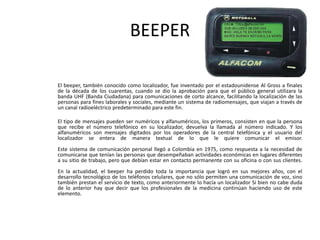 BEEPER	El beeper, también conocido como localizador, fue inventado por el estadounidense Al Gross a finales de la década de los cuarentas, cuando se dio la aprobación para que el público general utilizara la banda UHF (Banda Ciudadana) para comunicaciones de corto alcance, facilitando la localización de las personas para fines laborales y sociales, mediante un sistema de radiomensajes, que viajan a través de un canal radioeléctrico predeterminado para este fin. 	El tipo de mensajes pueden ser numéricos y alfanuméricos, los primeros, consisten en que la persona que recibe el número telefónico en su localizador, devuelva la llamada al número indicado. Y los alfanuméricos son mensajes digitados por los operadores de la central telefónica y el usuario del localizador se entera de manera textual de lo que le quiere comunicar el emisor.Este sistema de comunicación personal llegó a Colombia en 1975, como respuesta a la necesidad de comunicarse que tenían las personas que desempeñaban actividades económicas en lugares diferentes a su sitio de trabajo, pero que debían estar en contacto permanente con su oficina o con sus clientes.En la actualidad, el beeper ha perdido toda la importancia que logró en sus mejores años, con el desarrollo tecnológico de los teléfonos celulares, que no sólo permiten una comunicación de voz, sino también prestan el servicio de texto, como anteriormente lo hacía un localizador Si bien no cabe duda de lo anterior hay que decir que los profesionales de la medicina continúan haciendo uso de este elemento.