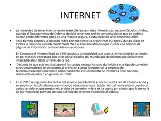 INTERNETLa necesidad de tener interconexión entre diferentes redes informáticas, nace en Estados Unidos, cuando el Departamento de Defensa decidió tener una red de comunicaciones que se pudiera operar desde diferentes sitios de una manera segura, a esta creación se le denominó ARPAPoco tiempo después se unieron redes pertenecientes a organismos europeos, dando inicio en 1990 a la conexión llamada WorldWide Web o Telaraña Mundial que cuenta con billones de páginas de información almacenada en servidores. En Colombia el Internet llegó en 1993 gracias a la necesidad que tuvo la Universidad de los Andes de permanecer conectada con otras universidades del mundo que decidieron que únicamente intercambiarían datos a través de la red. Después de que esta entidad asumió los costos necesarios para dar inicio a este tipo de conexión otras universidades se vincularon al proyecto. Luego Telecom fue la empresa de telecomunicaciones que lideró comercialmente el cubrimiento de Internet a nivel nacional, lanzándolo al público en general en 1998. En el 2001 se regularon las tarifas del servicio para facilitar el acceso a esta red de comunicación y se ampliaron las plataformas permitiendo conexiones más rápidas. Actualmente el país cuenta con varios servidores que prestan el servicio de conexión y éste se ha vuelto tan común que la mayoría de los municipios cuentan con una servicio de internet disponible al público.