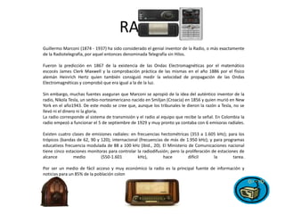 RADIOGuillermo Marconi (1874 - 1937) ha sido considerado el genial inventor de la Radio, o más exactamente de la Radiotelegrafía, por aquel entonces denominada Telegrafía sin Hilos. Fueron la predicción en 1867 de la existencia de las Ondas Electromagnéticas por el matemático escocés James Clerk Maxwell y la comprobación práctica de las mismas en el año 1886 por el físico alemán HeinrichHertz quien también consiguió medir la velocidad de propagación de las Ondas Electromagnéticas y comprobó que era igual a la de la luz.Sin embargo, muchas fuentes aseguran que Marconi se apropió de la idea del auténtico inventor de la radio, Nikola Tesla, un serbio-norteamericano nacido en Smiljan (Croacia) en 1856 y quien murió en New York en el año1943. De este modo se cree que, aunque los tribunales le dieron la razón a Tesla, no se llevó ni el dinero ni la gloria.La radio corresponde al sistema de transmisión y el radio al equipo que recibe la señal. En Colombia la radio empezó a funcionar el 5 de septiembre de 1929 y muy pronto ya contaba con 6 emisoras radiales.Existen cuatro clases de emisiones radiales: en frecuencias hectométricas (353 a 1.605 kHz); para los trópicos (bandas de 62, 90 y 120); internacional (frecuencias de más de 1.950 kHz); y para programas educativos frecuencia modulada de 88 a 100 kHz (ibid., 20). El Ministerio de Comunicaciones nacional tiene cinco estaciones monitoras para controlar la radiodifusión; pero la proliferación de estaciones de alcance medio (550-1.601 kHz), hace difícil la tarea.Por ser un medio de fácil acceso y muy económico la radio es la principal fuente de información y noticias para un 85% de la población colombiana.