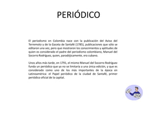 PERIÓDICOEl periodismo en Colombia nace con la publicación del Aviso del Terremoto y de la Gaceta de Santafé (1785), publicaciones que sólo se editaron una vez, pero que mostraron los conocimientos y aptitudes de quien es considerado el padre del periodismo colombiano, Manuel del Socorro Rodríguez, quien, paradójicamente, era cubano. Unos años más tarde, en 1791, el mismo Manuel del Socorro Rodríguez funda un periódico que ya no se limitaría a una única edición, y que es considerado como uno de los más importantes de la época en Latinoamérica: el Papel periódico de la ciudad de Santafé, primer periódico oficial de la capital.