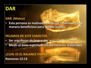 DAR DAR. (Mateo) Esta persona es motivada a usar los recursos en una manera beneficiosa para ayudar a otros. PELIGROS DE ESTE CARÁCTER. Ser orgullosos de lo que da. Medir el éxito espiritual con los recursos materiales. ¿CUÁL ES EL BALANCE PARA EL DON DE DAR? Romanos 12:13 