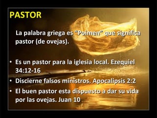 PASTOR La palabra griega es “Poimen” que significa pastor (de ovejas). Es un pastor para la iglesia local. Ezequiel 34:12-16 Discierne falsos ministros. Apocalipsis 2:2 El buen pastor esta dispuesto a dar su vida por las ovejas. Juan 10 