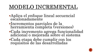 Aplica el enfoque lineal secuencial
escalonadamente
Incrementos parciales de la
herramienta completa (versiones)
Cada incremento agrega funcionalidad
adicional o mejorada sobre el sistema
Cada etapa debe cumplir con los
requisitos de las desarrolladas
 