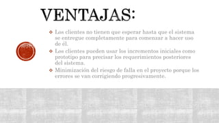  Los clientes no tienen que esperar hasta que el sistema
se entregue completamente para comenzar a hacer uso
de él.
 Los clientes pueden usar los incrementos iniciales como
prototipo para precisar los requerimientos posteriores
del sistema.
 Minimización del riesgo de falla en el proyecto porque los
errores se van corrigiendo progresivamente.
 