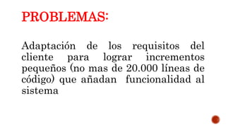 PROBLEMAS:
Adaptación de los requisitos del
cliente para lograr incrementos
pequeños (no mas de 20.000 líneas de
código) que añadan funcionalidad al
sistema
 